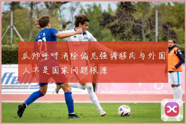 瓜帅呼吁消除偏见强调移民与外国人不是国家问题根源