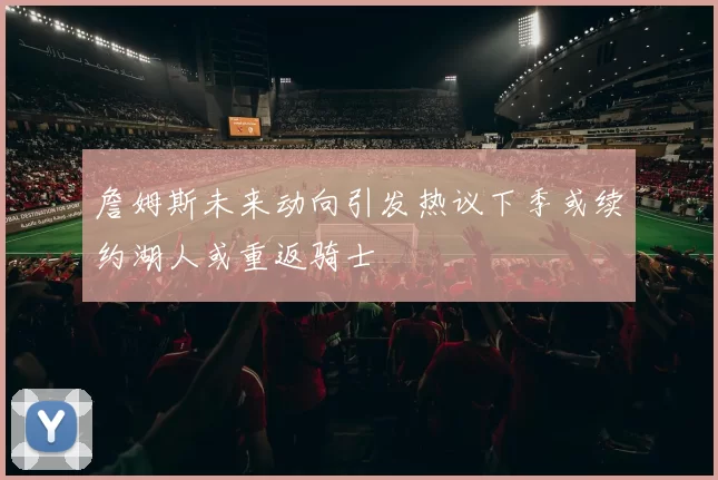 詹姆斯未来动向引发热议下季或续约湖人或重返骑士
