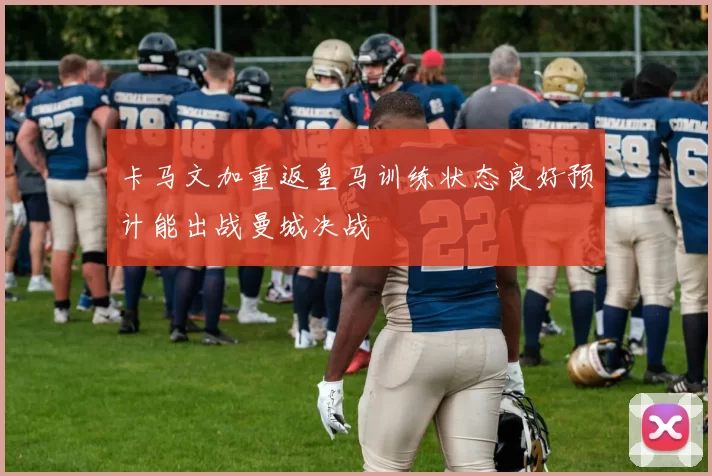 卡马文加重返皇马训练状态良好预计能出战曼城决战