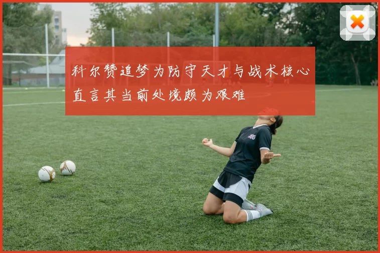 科尔赞追梦为防守天才与战术核心直言其当前处境颇为艰难