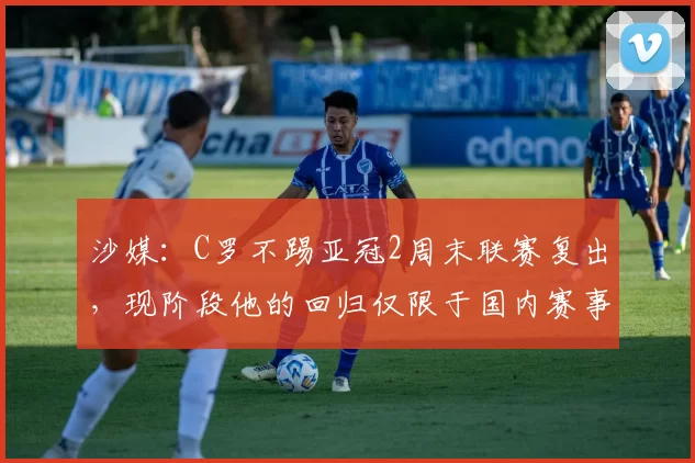 沙媒：C罗不踢亚冠2周末联赛复出，现阶段他的回归仅限于国内赛事