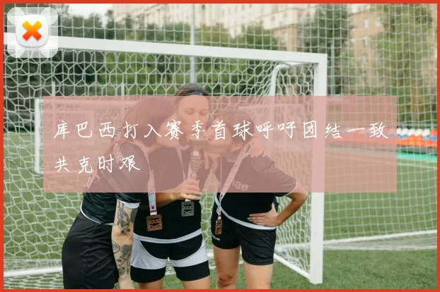 库巴西打入赛季首球呼吁团结一致共克时艰