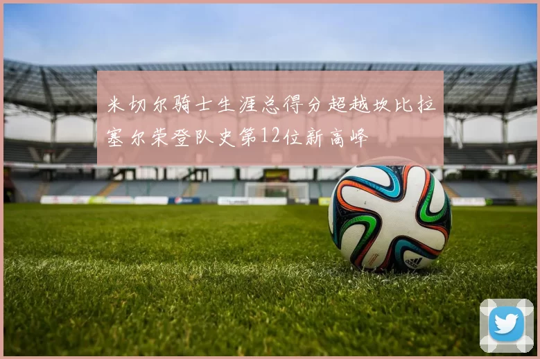 米切尔骑士生涯总得分超越坎比拉塞尔荣登队史第12位新高峰