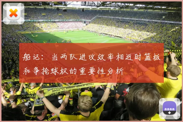 船记：当两队进攻效率相近时篮板和争抢球权的重要性分析