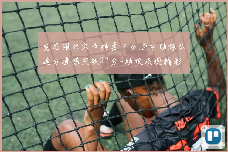 克尼佩尔末节神勇三分连中助球队追分遗憾空砍27分4助攻表现精彩