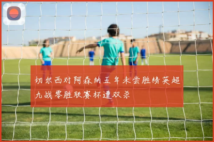 切尔西对阿森纳五年未尝胜绩英超九战零胜联赛杯遭双杀