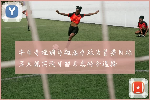 字母哥强调与雄鹿夺冠为首要目标若未能实现可能考虑转会选择