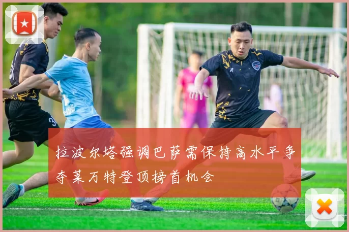 拉波尔塔强调巴萨需保持高水平争夺莱万特登顶榜首机会