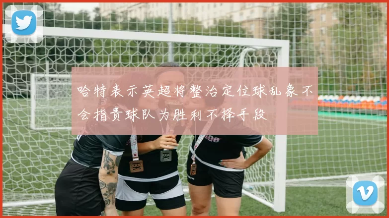 哈特表示英超将整治定位球乱象不会指责球队为胜利不择手段