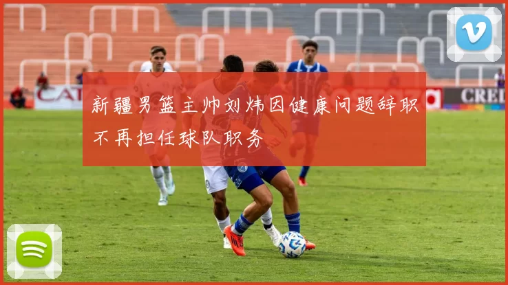 新疆男篮主帅刘炜因健康问题辞职不再担任球队职务