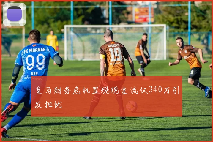 皇马财务危机显现现金流仅340万引发担忧