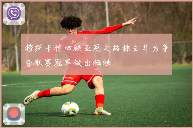 穆斯卡特回顾亚冠之路称去年为争夺联赛冠军做出牺牲