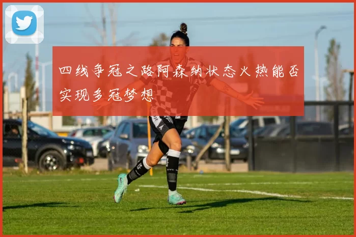 四线争冠之路阿森纳状态火热能否实现多冠梦想