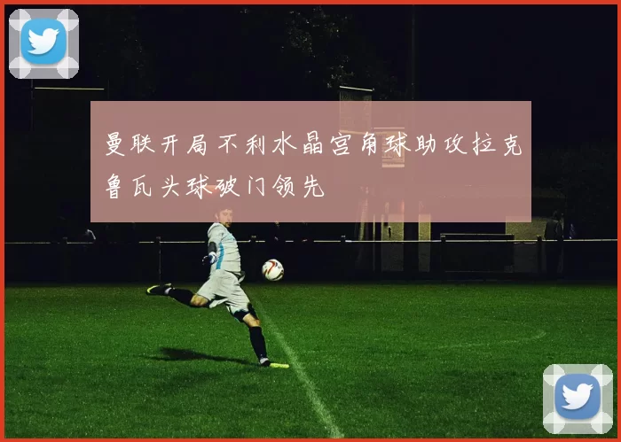 曼联开局不利水晶宫角球助攻拉克鲁瓦头球破门领先