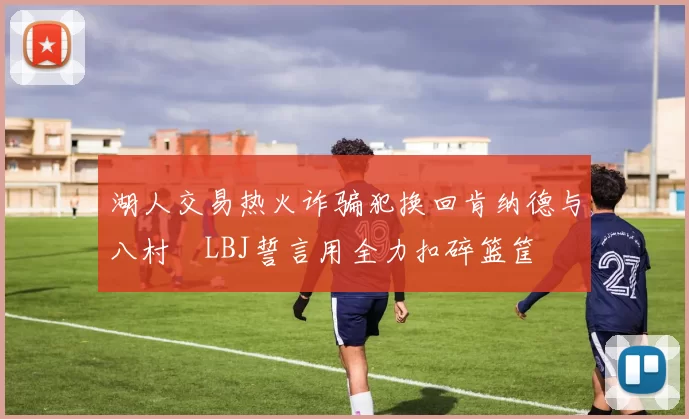 湖人交易热火诈骗犯换回肯纳德与八村塁LBJ誓言用全力扣碎篮筐