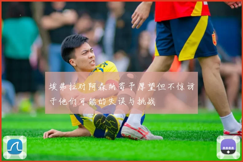 埃弗拉对阿森纳寄予厚望但不惊讶于他们可能的失误与挑战