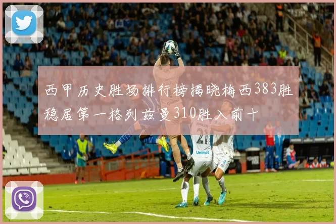 西甲历史胜场排行榜揭晓梅西383胜稳居第一格列兹曼310胜入前十