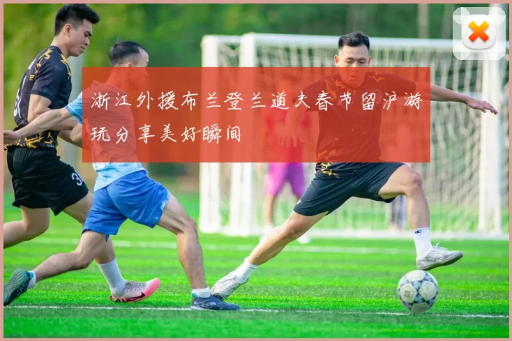 浙江外援布兰登兰道夫春节留沪游玩分享美好瞬间