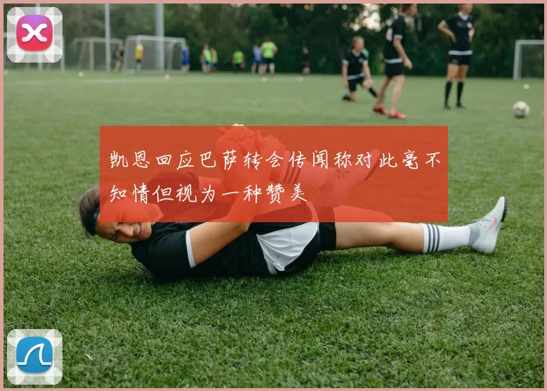 凯恩回应巴萨转会传闻称对此毫不知情但视为一种赞美
