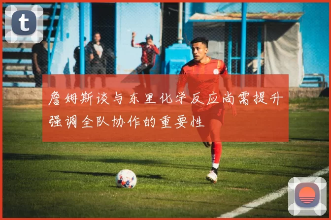 詹姆斯谈与东里化学反应尚需提升强调全队协作的重要性