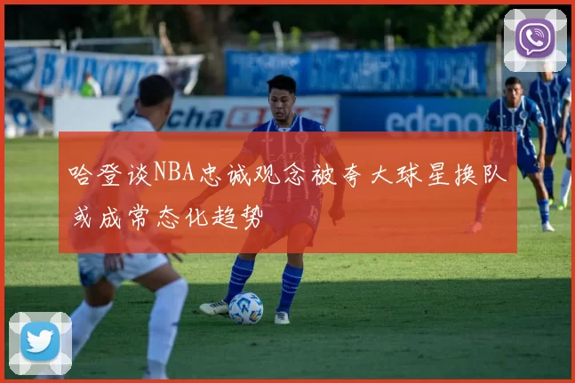 哈登谈NBA忠诚观念被夸大球星换队或成常态化趋势