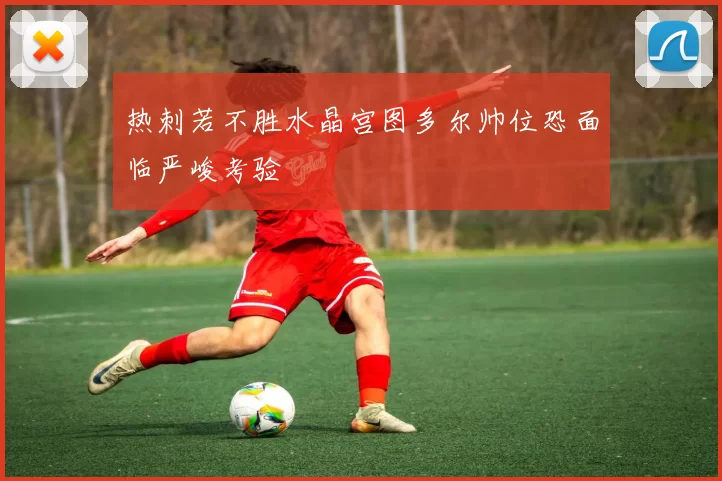热刺若不胜水晶宫图多尔帅位恐面临严峻考验