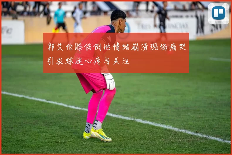 郭艾伦膝伤倒地情绪崩溃现场痛哭引发球迷心疼与关注
